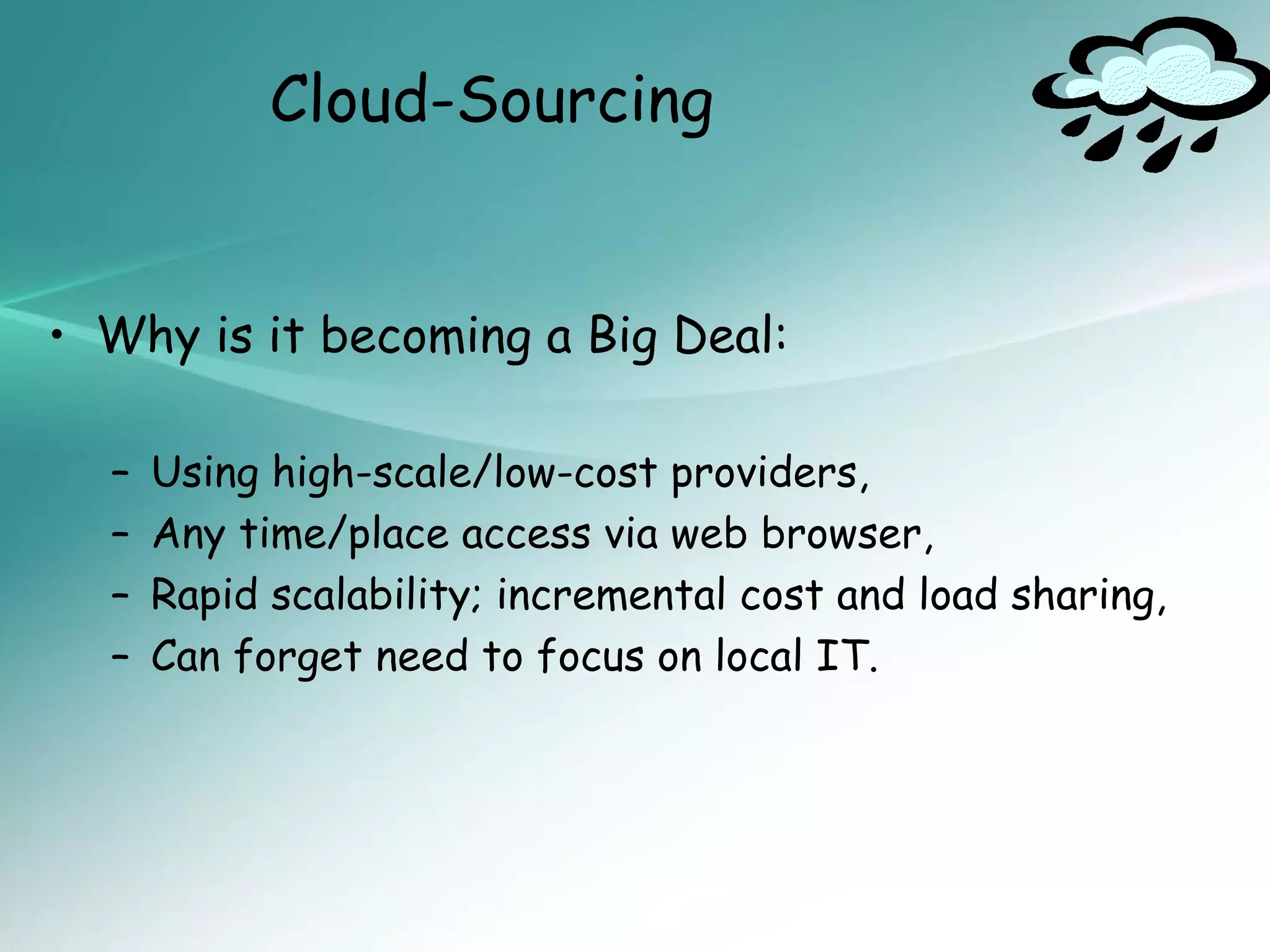 Cloud-Sourcing


• Why is it becoming a Big Deal:

  –   Using high-scale/low-cost providers,
  –   Any time/place access via web browser,
  –   Rapid scalability; incremental cost and load sharing,
  –   Can forget need to focus on local IT.
 