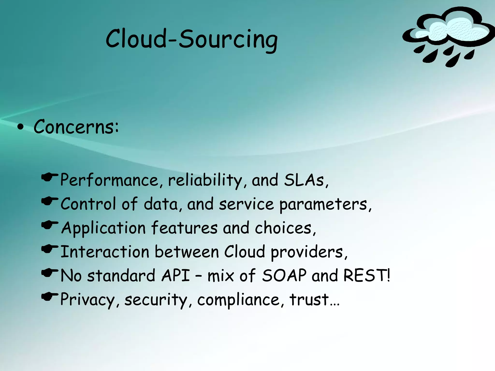 Cloud-Sourcing


• Concerns:
  Performance, reliability, and SLAs,
  Control of data, and service parameters,
  Application features and choices,
  Interaction between Cloud providers,
  No standard API – mix of SOAP and REST!
  Privacy, security, compliance, trust…
 