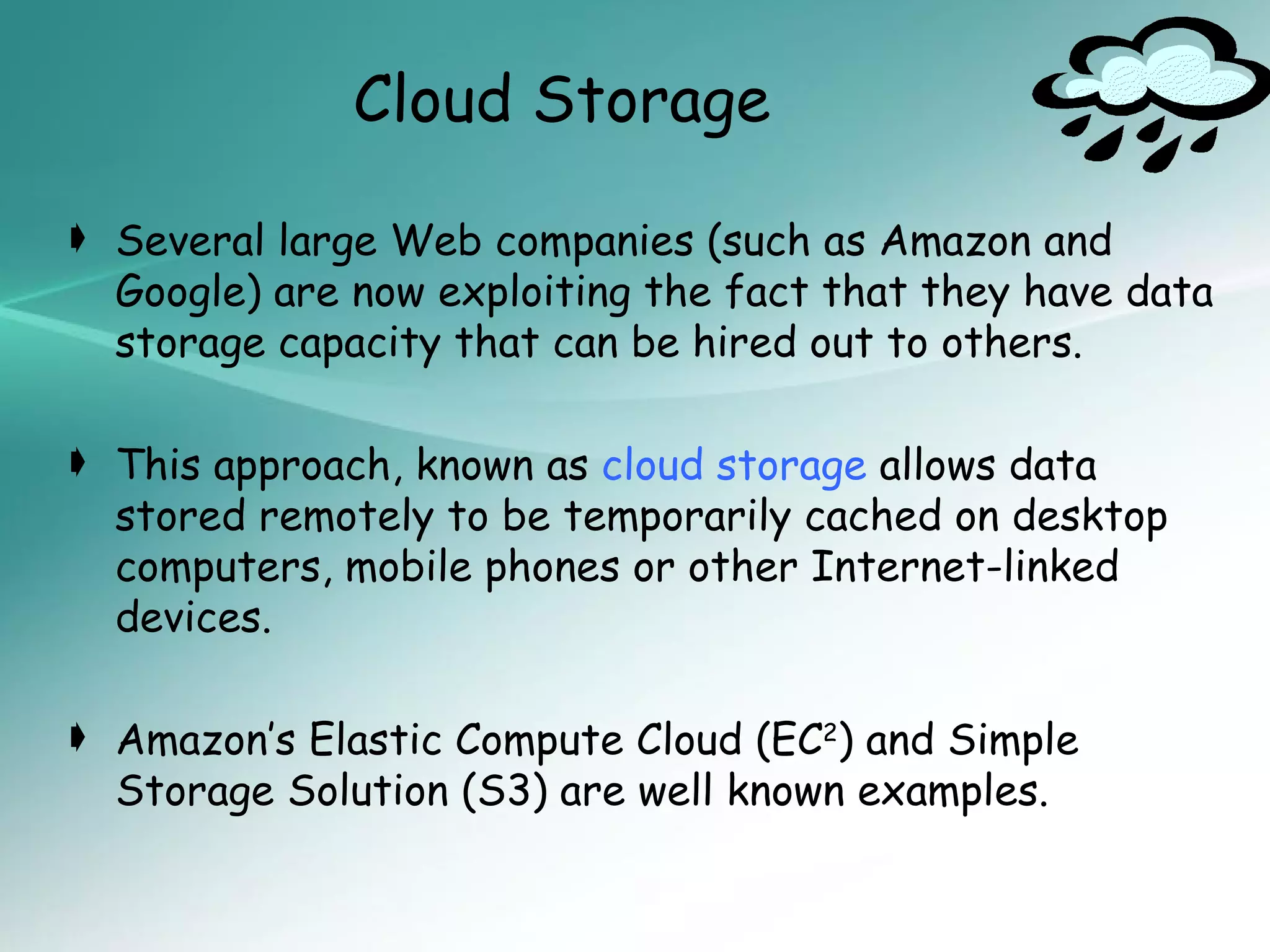 Cloud Storage

 Several large Web companies (such as Amazon and
  Google) are now exploiting the fact that they have data
  storage capacity that can be hired out to others.

 This approach, known as cloud storage allows data
  stored remotely to be temporarily cached on desktop
  computers, mobile phones or other Internet-linked
  devices.

 Amazon’s Elastic Compute Cloud (EC2) and Simple
  Storage Solution (S3) are well known examples.
 