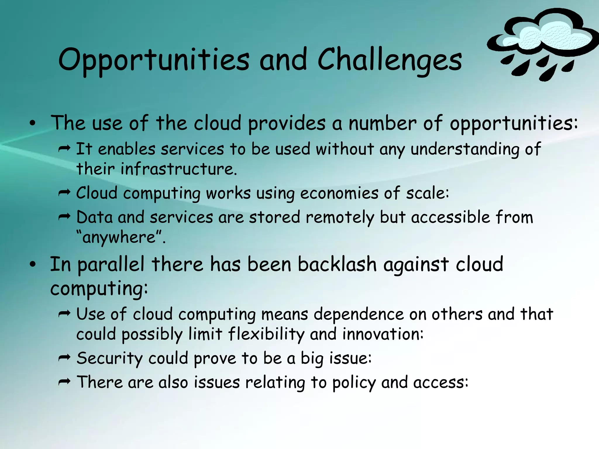 Opportunities and Challenges

•   The use of the cloud provides a number of opportunities:
     It enables services to be used without any understanding of
      their infrastructure.
     Cloud computing works using economies of scale:
     Data and services are stored remotely but accessible from
      “anywhere”.
•   In parallel there has been backlash against cloud
    computing:
     Use of cloud computing means dependence on others and that
      could possibly limit flexibility and innovation:
     Security could prove to be a big issue:
     There are also issues relating to policy and access:
 