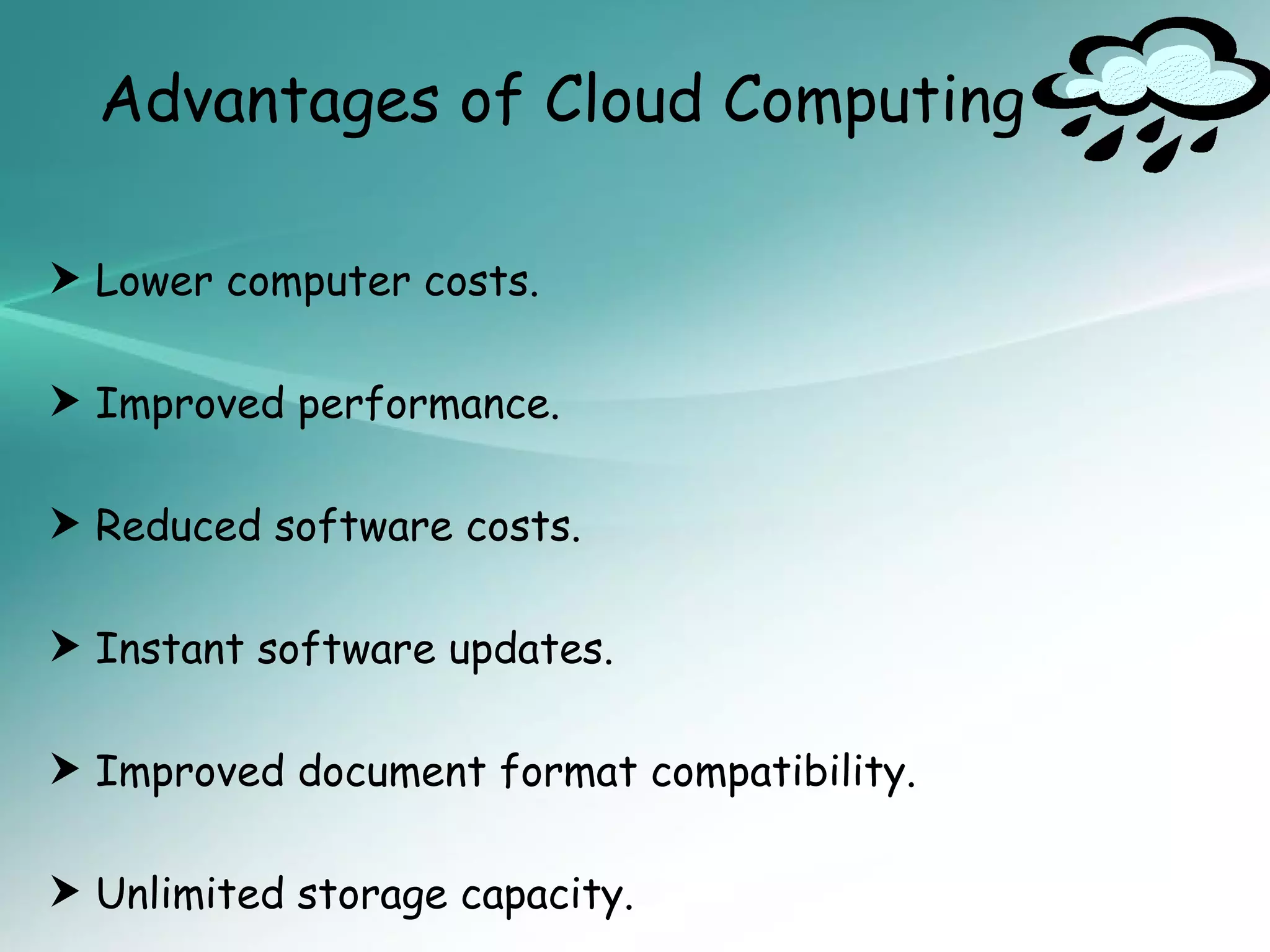 Advantages of Cloud Computing

 Lower computer costs.

 Improved performance.

 Reduced software costs.

 Instant software updates.

 Improved document format compatibility.

 Unlimited storage capacity.
 