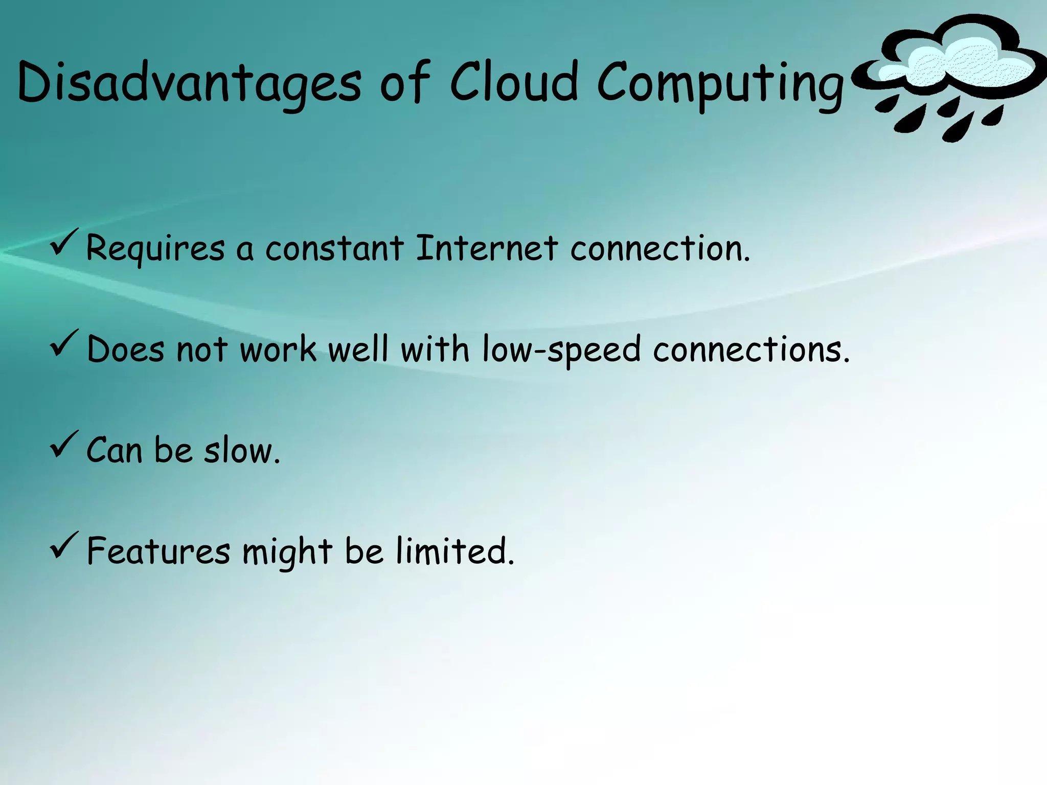 Disadvantages of Cloud Computing


  Requires a constant Internet connection.

  Does not work well with low-speed connections.

  Can be slow.

  Features might be limited.
 