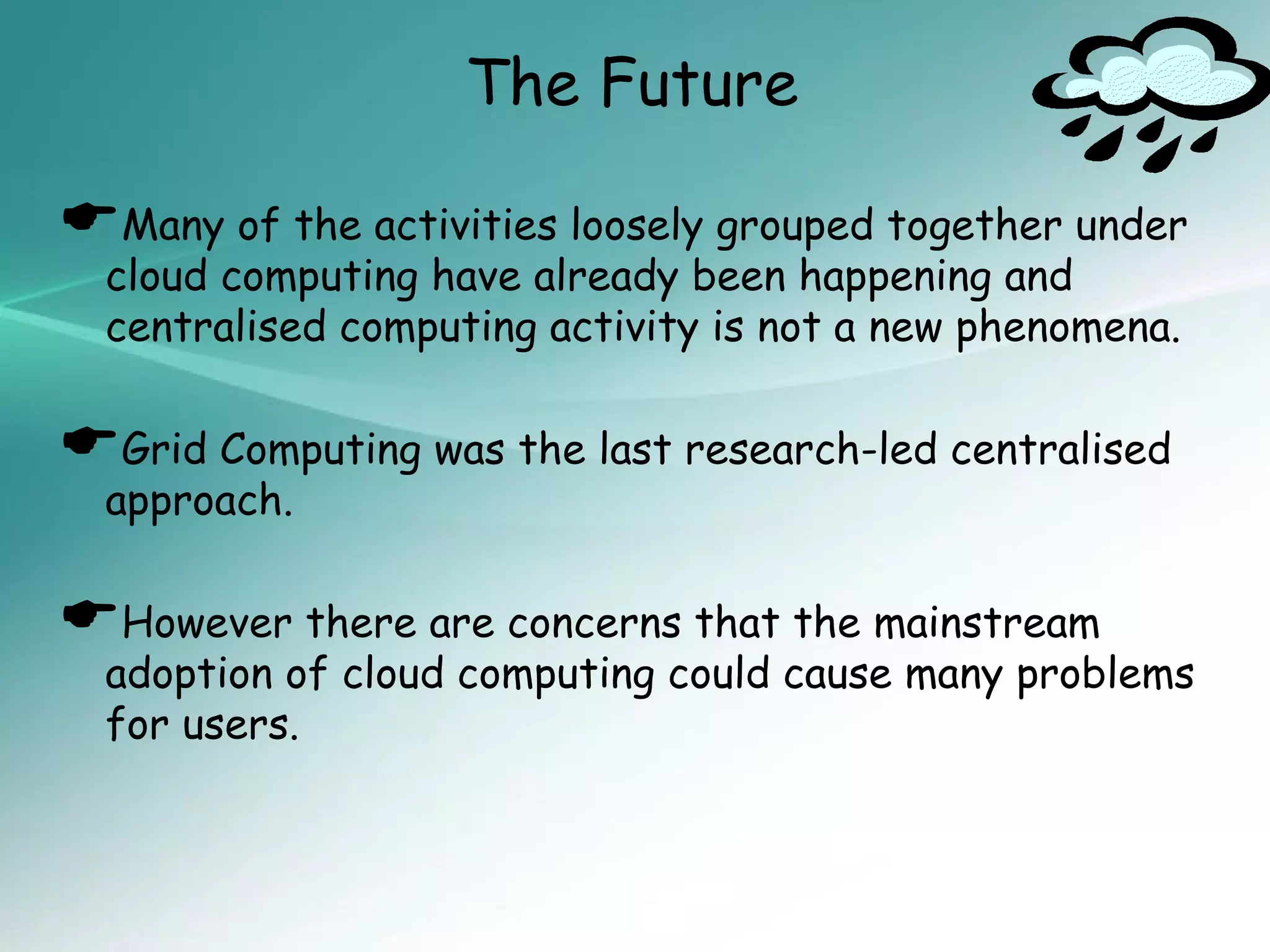 The Future

Many of the activities loosely grouped together under
  cloud computing have already been happening and
  centralised computing activity is not a new phenomena.


Grid Computing was the last research-led centralised
  approach.


However there are concerns that the mainstream
  adoption of cloud computing could cause many problems
  for users.
 