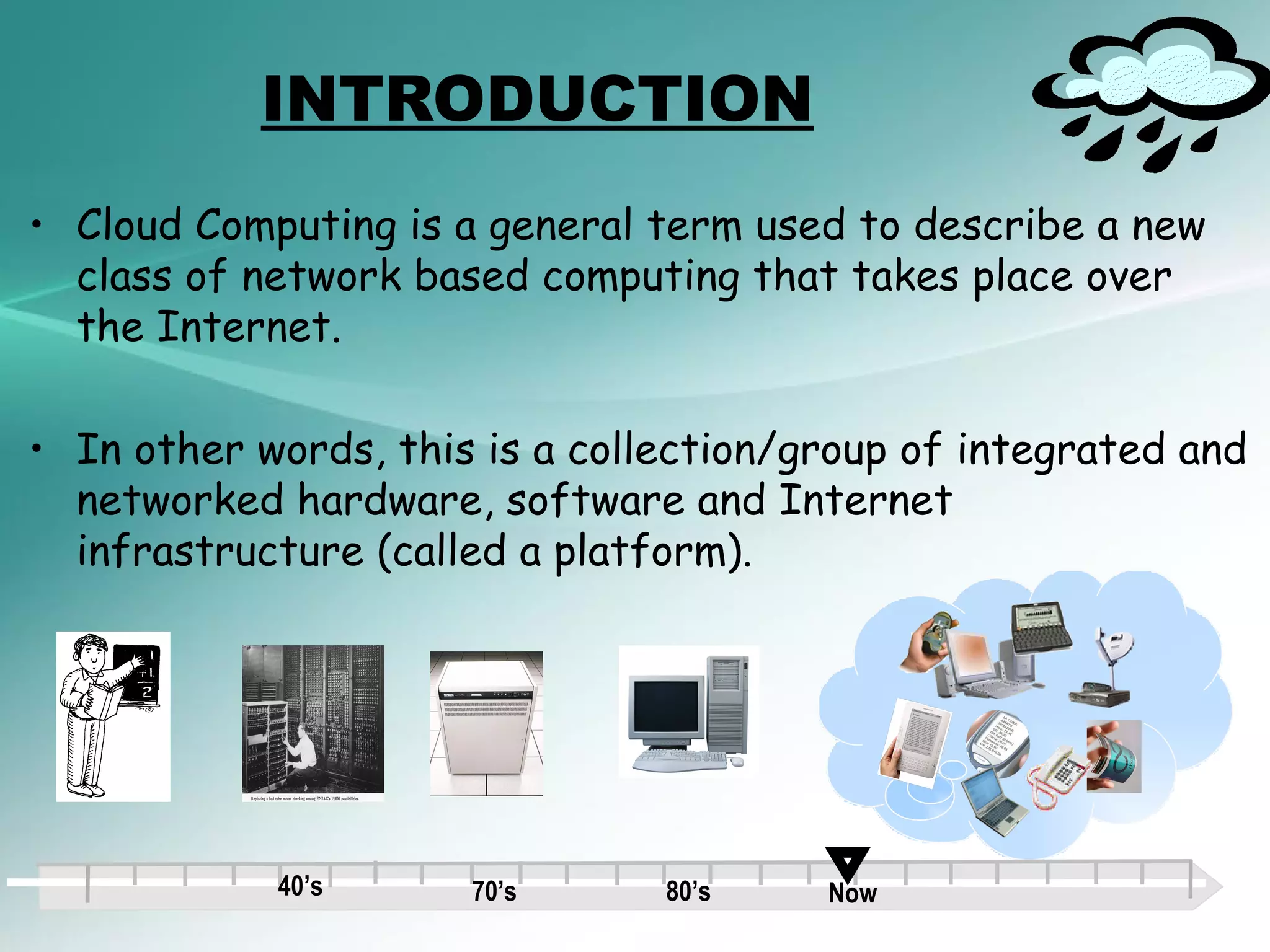 INTRODUCTION
• Cloud Computing is a general term used to describe a new
  class of network based computing that takes place over
  the Internet.

• In other words, this is a collection/group of integrated and
  networked hardware, software and Internet
  infrastructure (called a platform).




            40’s      70’s      80’s    Now
 