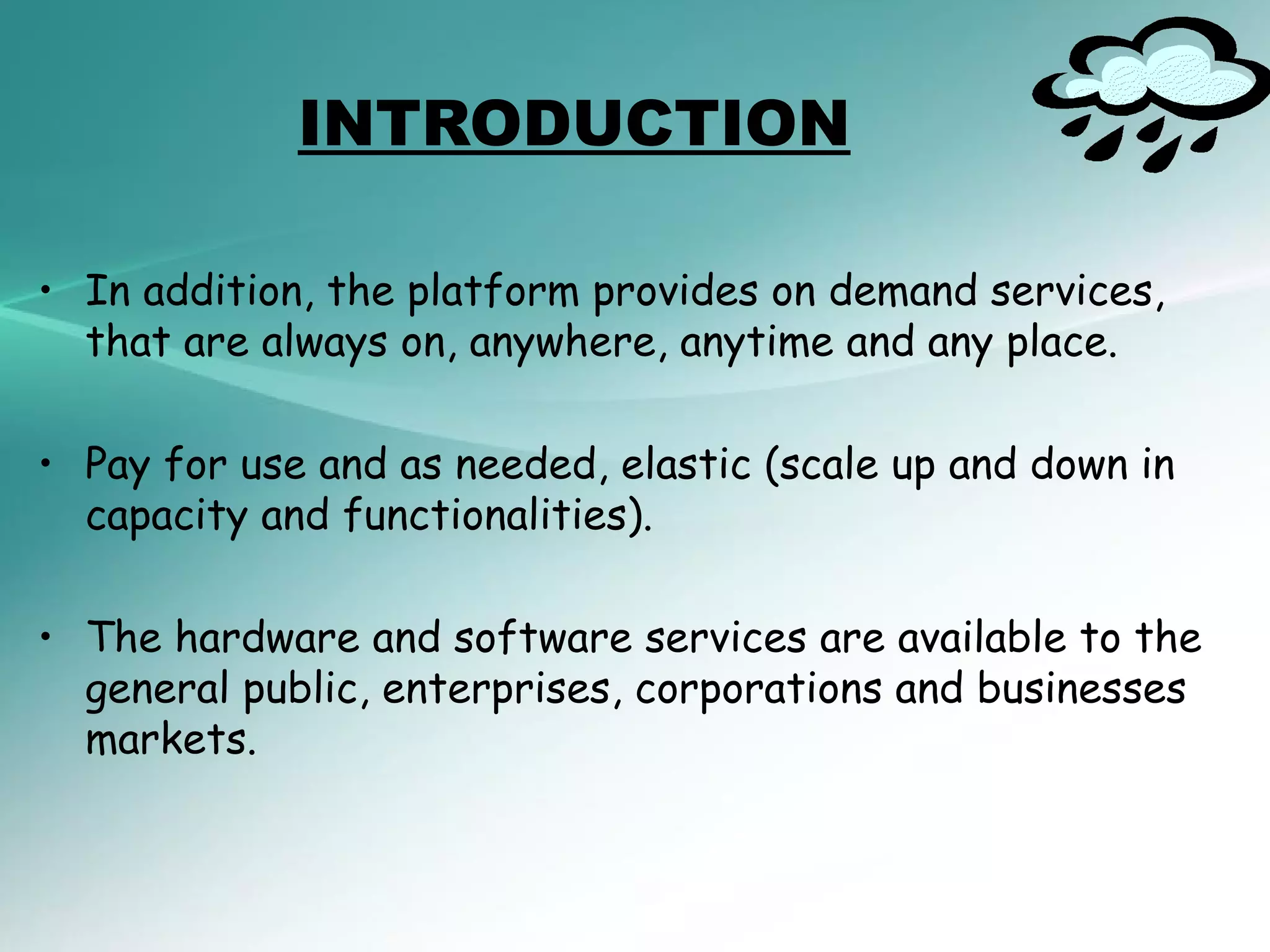 INTRODUCTION

• In addition, the platform provides on demand services,
  that are always on, anywhere, anytime and any place.

• Pay for use and as needed, elastic (scale up and down in
  capacity and functionalities).

• The hardware and software services are available to the
  general public, enterprises, corporations and businesses
  markets.
 