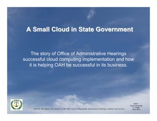 A Small Cloud in State Government


    The story of Office of Administrative Hearings
successful cloud computing implementation and how
   it is helping OAH be successful in its business.




                                                                                                                          Slide 1
                                                                                                                     Cloud Computing
                                                                                                                         D. Chase
    OAH IT: We enhance the business of the OAH by providing quality information technology solutions and services.      June, 2010
 