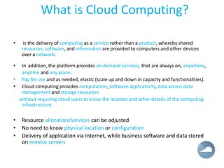 What is Cloud Computing?

•    is the delivery of computing as a service rather than a product, whereby shared
    resources, software, and information are provided to computers and other devices
    over a network.

•  In addition, the platform provides on demand services, that are always on, anywhere,
   anytime and any place.
• Pay for use and as needed, elastic (scale up and down in capacity and functionalities).
• Cloud computing provides computation, software applications, data access data
   management and storage resources
  without requiring cloud users to know the location and other details of the computing
   infrastructure.

•   Resource allocation/services can be adjusted
•   No need to know physical location or configuration
•   Delivery of application via Internet, while business software and data stored
    on remote servers
 