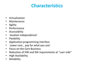 Characteristics

•   Virtualization
•   Maintenance
•   Agility
•   Performance
•   Accessibility
•    location independence[
•   Flexibility
•   Application programming interface
•    Lower cost… pay for what you use!
•   Focus on the Core Business
•   Reduction of HW and SW requirements at “user-side”
•   High Availability
•   Reliability
 