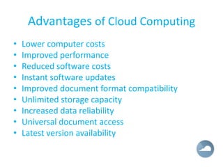 Advantages of Cloud Computing
•   Lower computer costs
•   Improved performance
•   Reduced software costs
•   Instant software updates
•   Improved document format compatibility
•   Unlimited storage capacity
•   Increased data reliability
•   Universal document access
•   Latest version availability
 