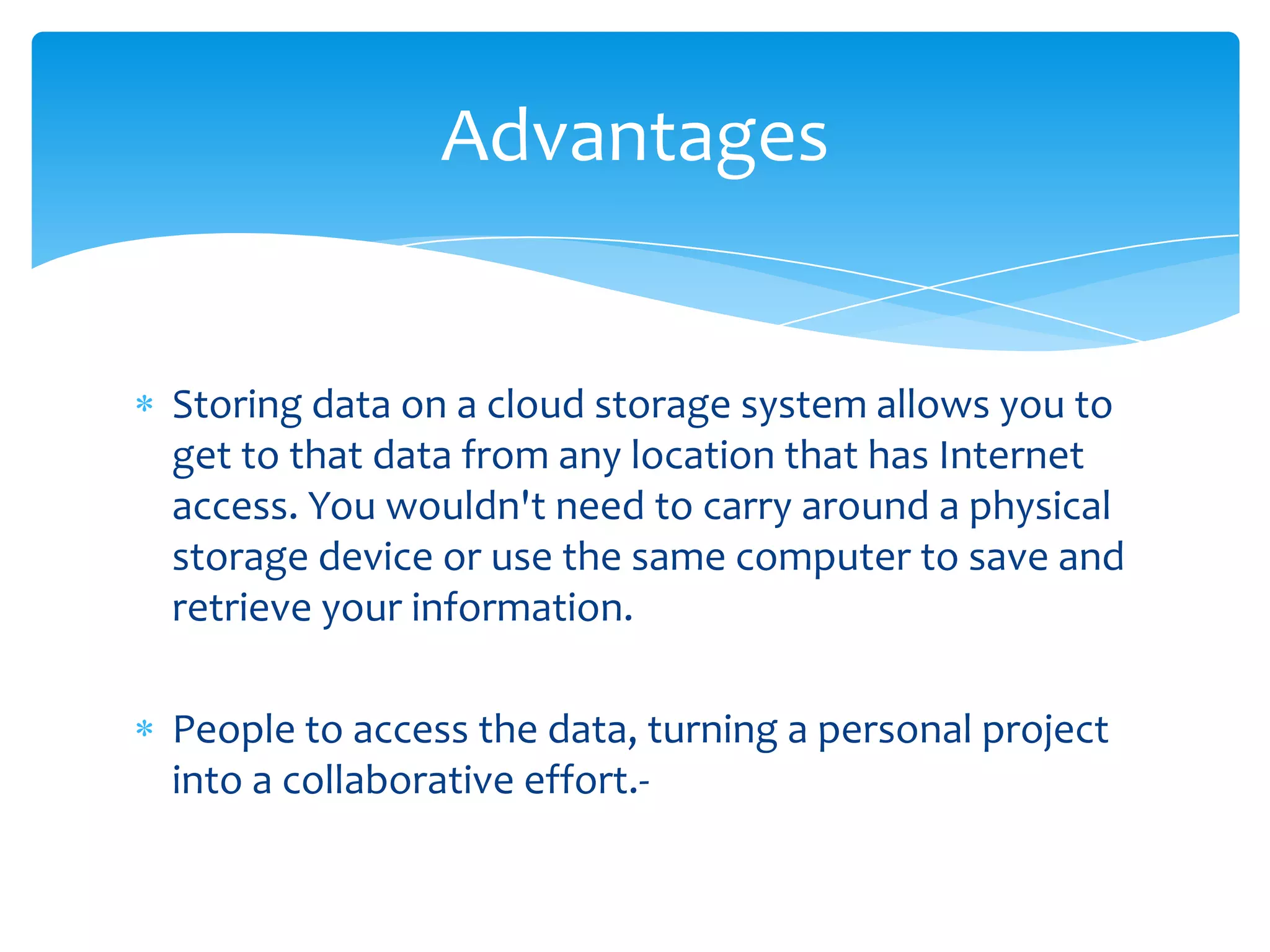 Advantages


Storing data on a cloud storage system allows you to
get to that data from any location that has Internet
access. You wouldn't need to carry around a physical
storage device or use the same computer to save and
retrieve your information.

People to access the data, turning a personal project
into a collaborative effort.-
 