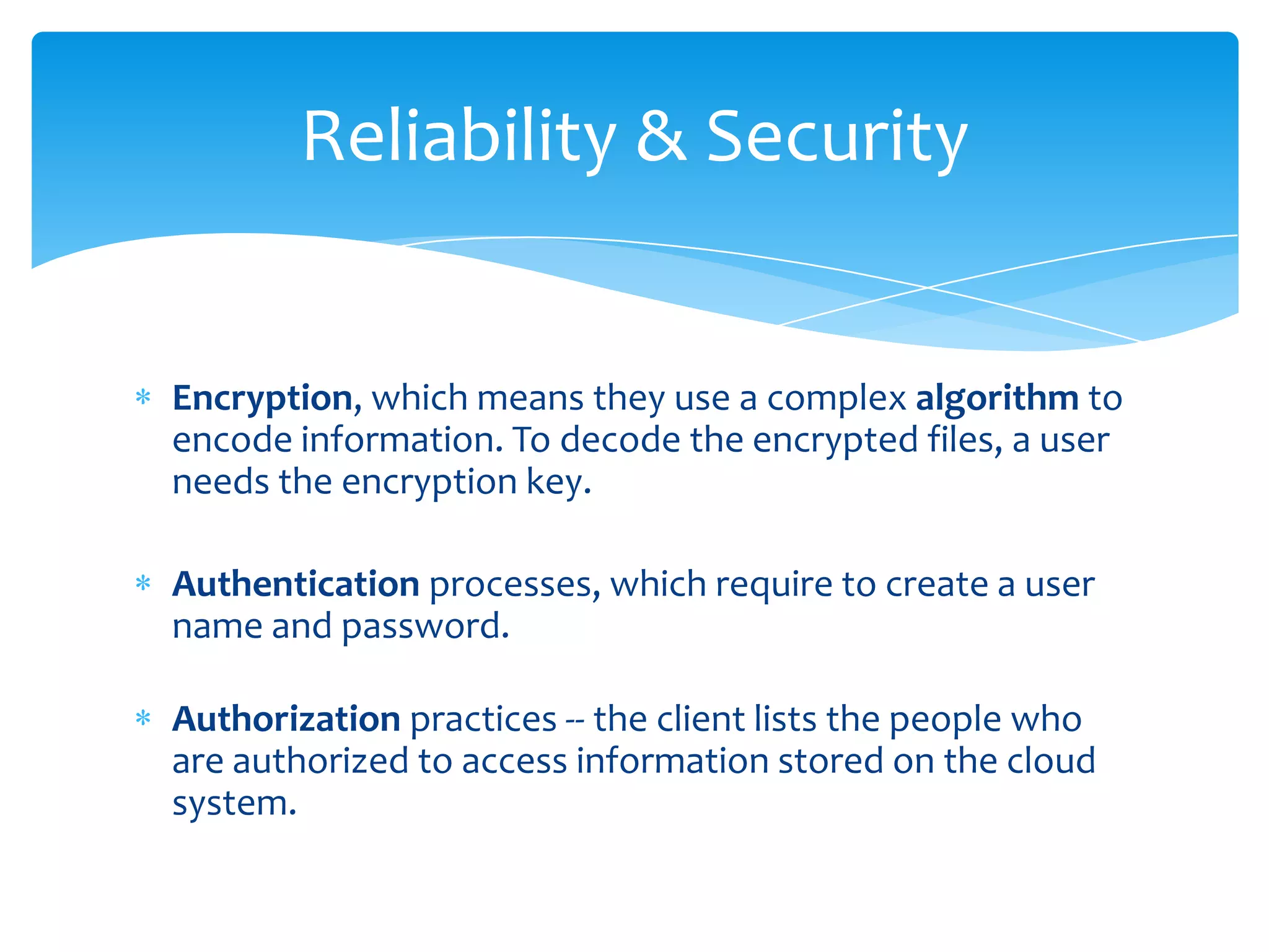 Reliability & Security


Encryption, which means they use a complex algorithm to
encode information. To decode the encrypted files, a user
needs the encryption key.

Authentication processes, which require to create a user
name and password.

Authorization practices -- the client lists the people who
are authorized to access information stored on the cloud
system.
 