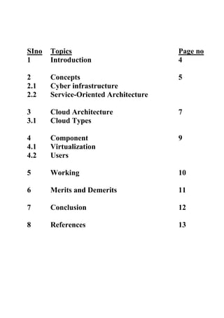 SIno   Topics                          Page no
1      Introduction                    4

2      Concepts                        5
2.1    Cyber infrastructure
2.2    Service-Oriented Architecture

3      Cloud Architecture              7
3.1    Cloud Types

4      Component                       9
4.1    Virtualization
4.2    Users

5      Working                         10

6      Merits and Demerits             11

7      Conclusion                      12

8      References                      13
 