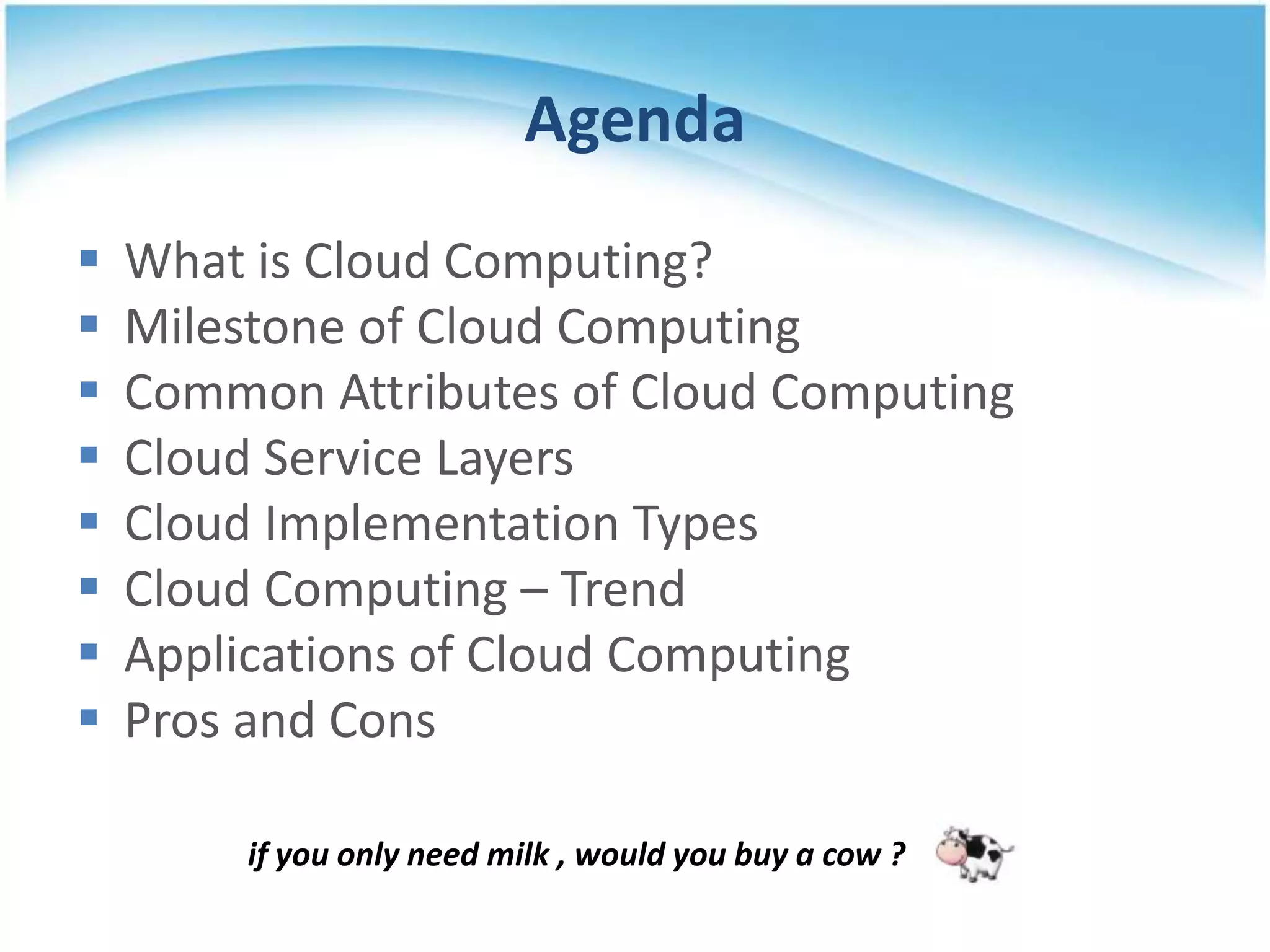 Agenda
   What is Cloud Computing?
   Milestone of Cloud Computing
   Common Attributes of Cloud Computing
   Cloud Service Layers
   Cloud Implementation Types
   Cloud Computing – Trend
   Applications of Cloud Computing
   Pros and Cons

         if you only need milk , would you buy a cow ?
 