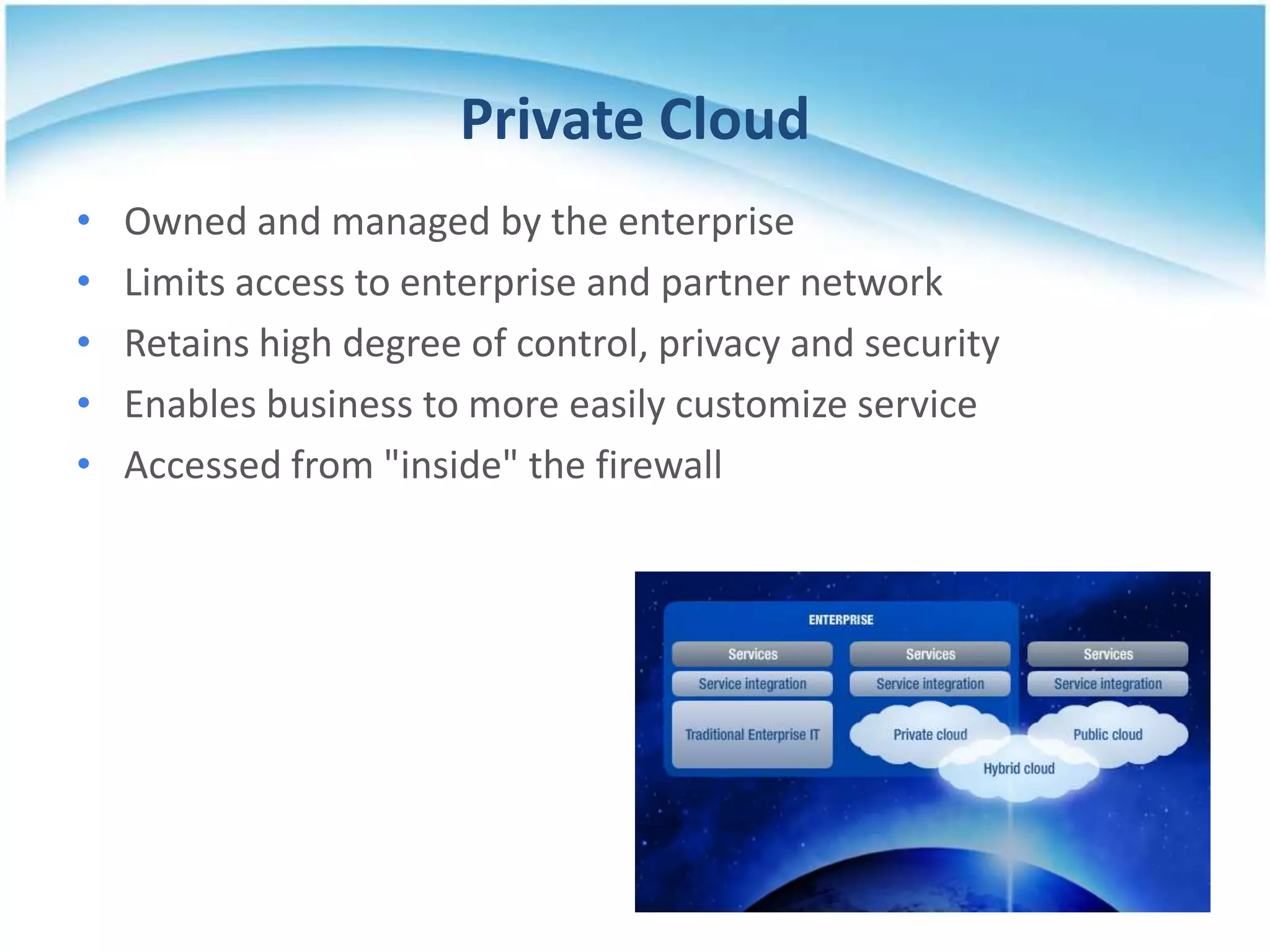 Private Cloud
•   Owned and managed by the enterprise
•   Limits access to enterprise and partner network
•   Retains high degree of control, privacy and security
•   Enables business to more easily customize service
•   Accessed from "inside" the firewall
 