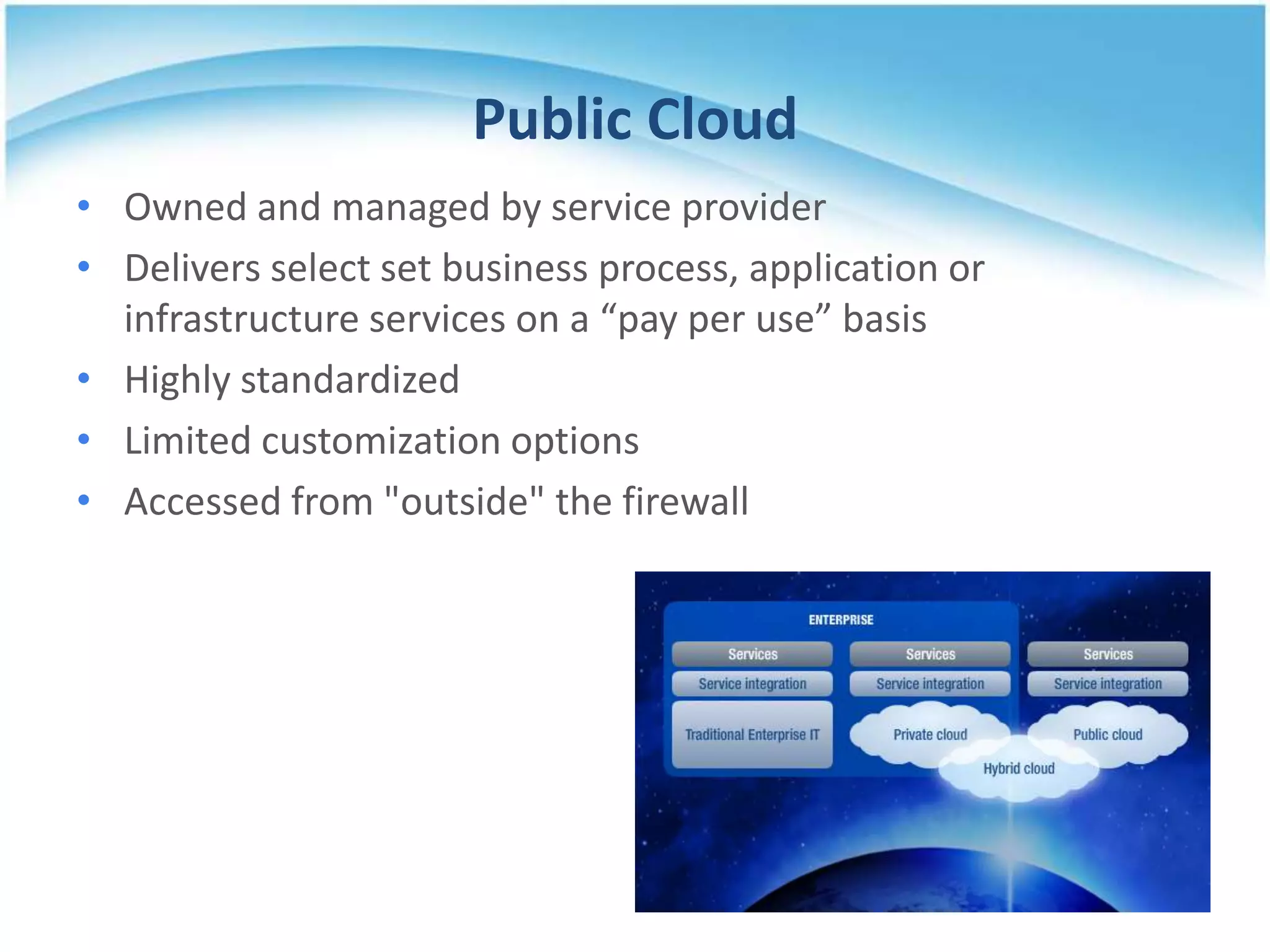 Public Cloud
• Owned and managed by service provider
• Delivers select set business process, application or
  infrastructure services on a “pay per use” basis
• Highly standardized
• Limited customization options
• Accessed from "outside" the firewall
 