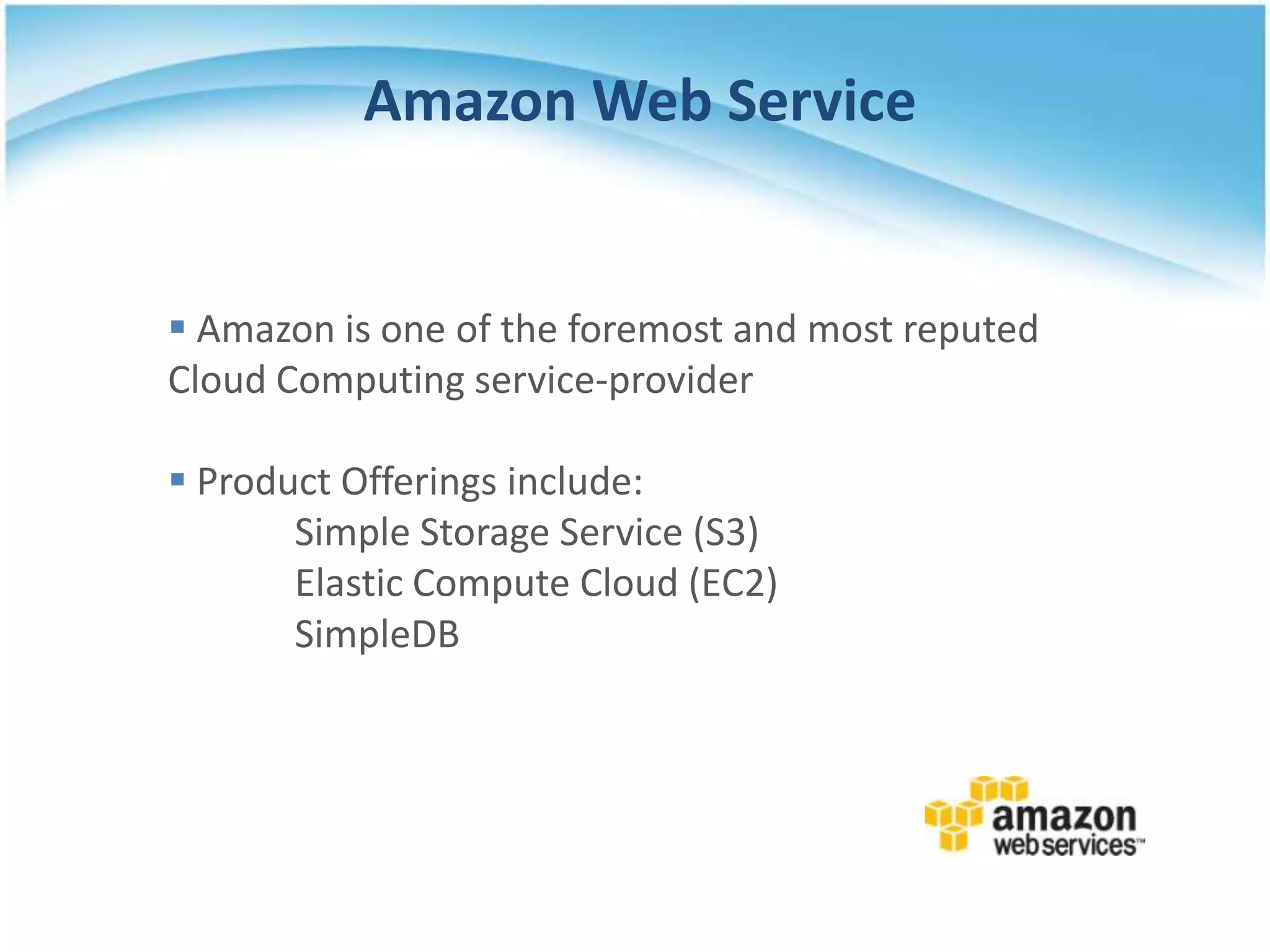 Amazon Web Service


 Amazon is one of the foremost and most reputed
Cloud Computing service-provider

 Product Offerings include:
       Simple Storage Service (S3)
       Elastic Compute Cloud (EC2)
       SimpleDB
 