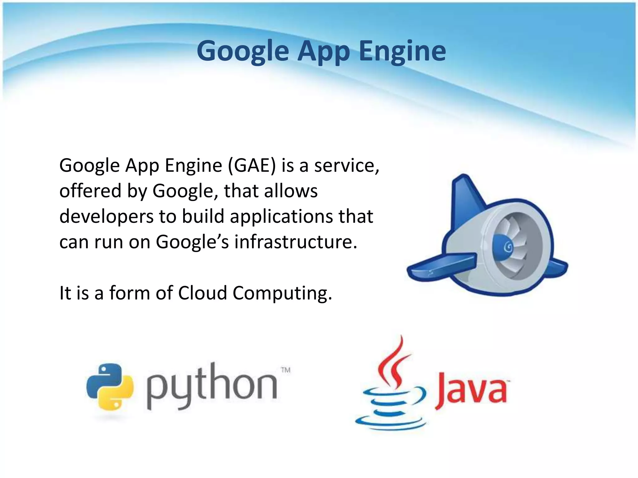 Google App Engine


Google App Engine (GAE) is a service,
offered by Google, that allows
developers to build applications that
can run on Google’s infrastructure.

It is a form of Cloud Computing.
 