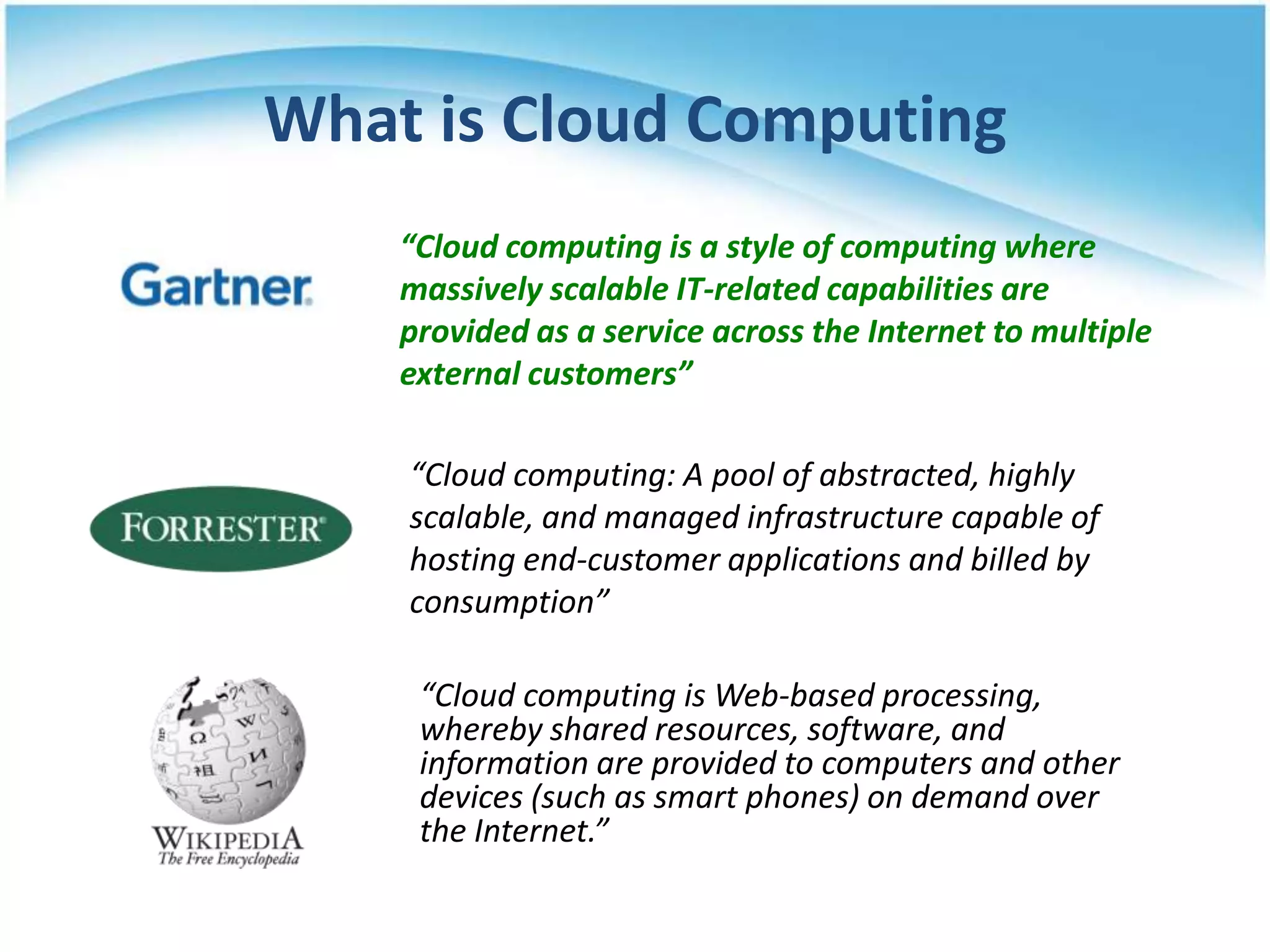 What is Cloud Computing
    “Cloud computing is a style of computing where
    massively scalable IT-related capabilities are
    provided as a service across the Internet to multiple
    external customers”

    “Cloud computing: A pool of abstracted, highly
    scalable, and managed infrastructure capable of
    hosting end-customer applications and billed by
    consumption”

     “Cloud computing is Web-based processing,
     whereby shared resources, software, and
     information are provided to computers and other
     devices (such as smart phones) on demand over
     the Internet.”
 