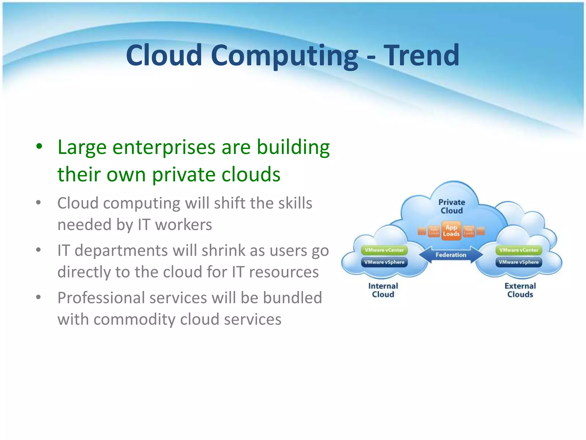 Cloud Computing - Trend

• Large enterprises are building
  their own private clouds
• Cloud computing will shift the skills
  needed by IT workers
• IT departments will shrink as users go
  directly to the cloud for IT resources
• Professional services will be bundled
  with commodity cloud services
 