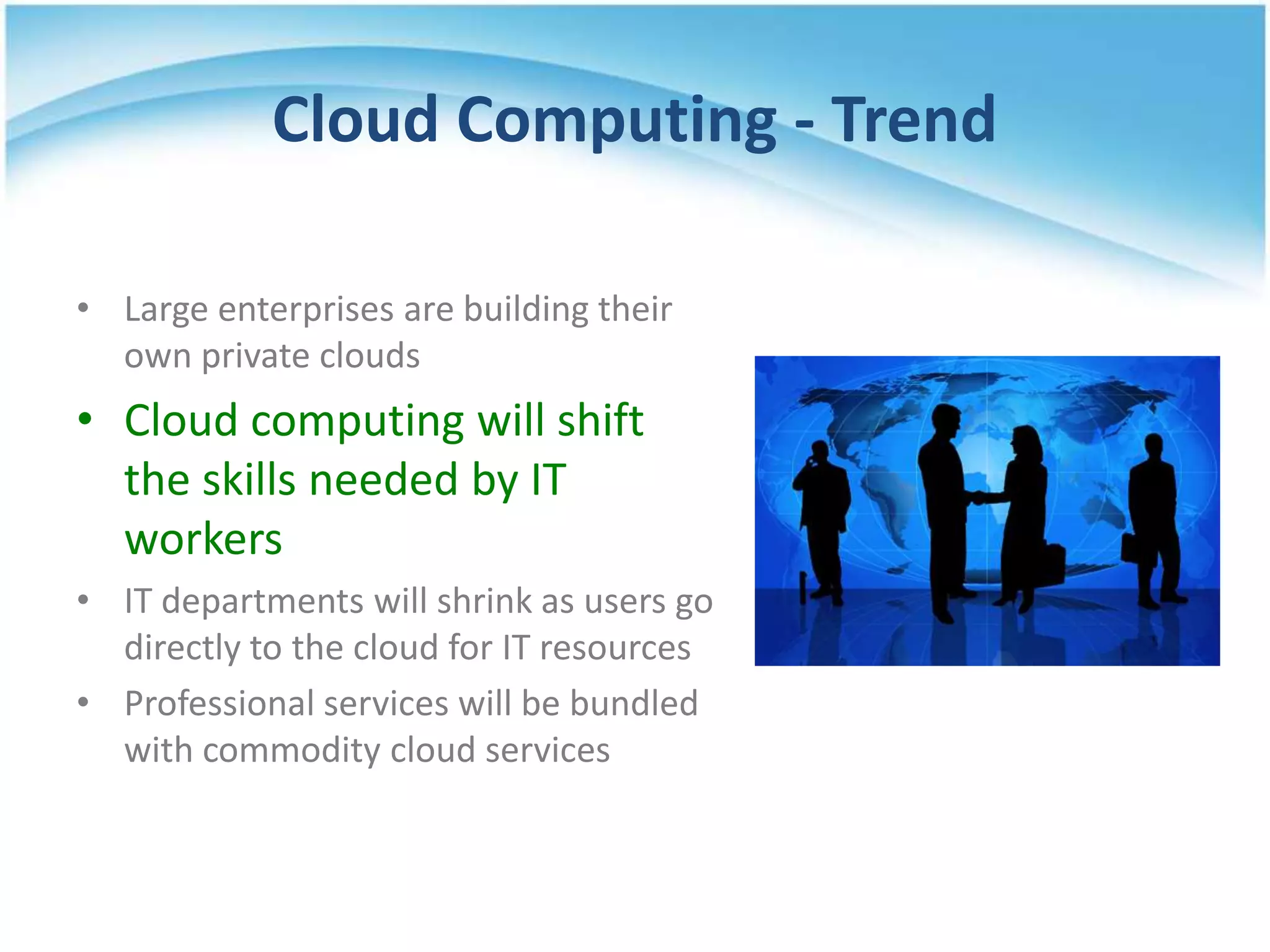Cloud Computing - Trend

• Large enterprises are building their
  own private clouds
• Cloud computing will shift
  the skills needed by IT
  workers
• IT departments will shrink as users go
  directly to the cloud for IT resources
• Professional services will be bundled
  with commodity cloud services
 