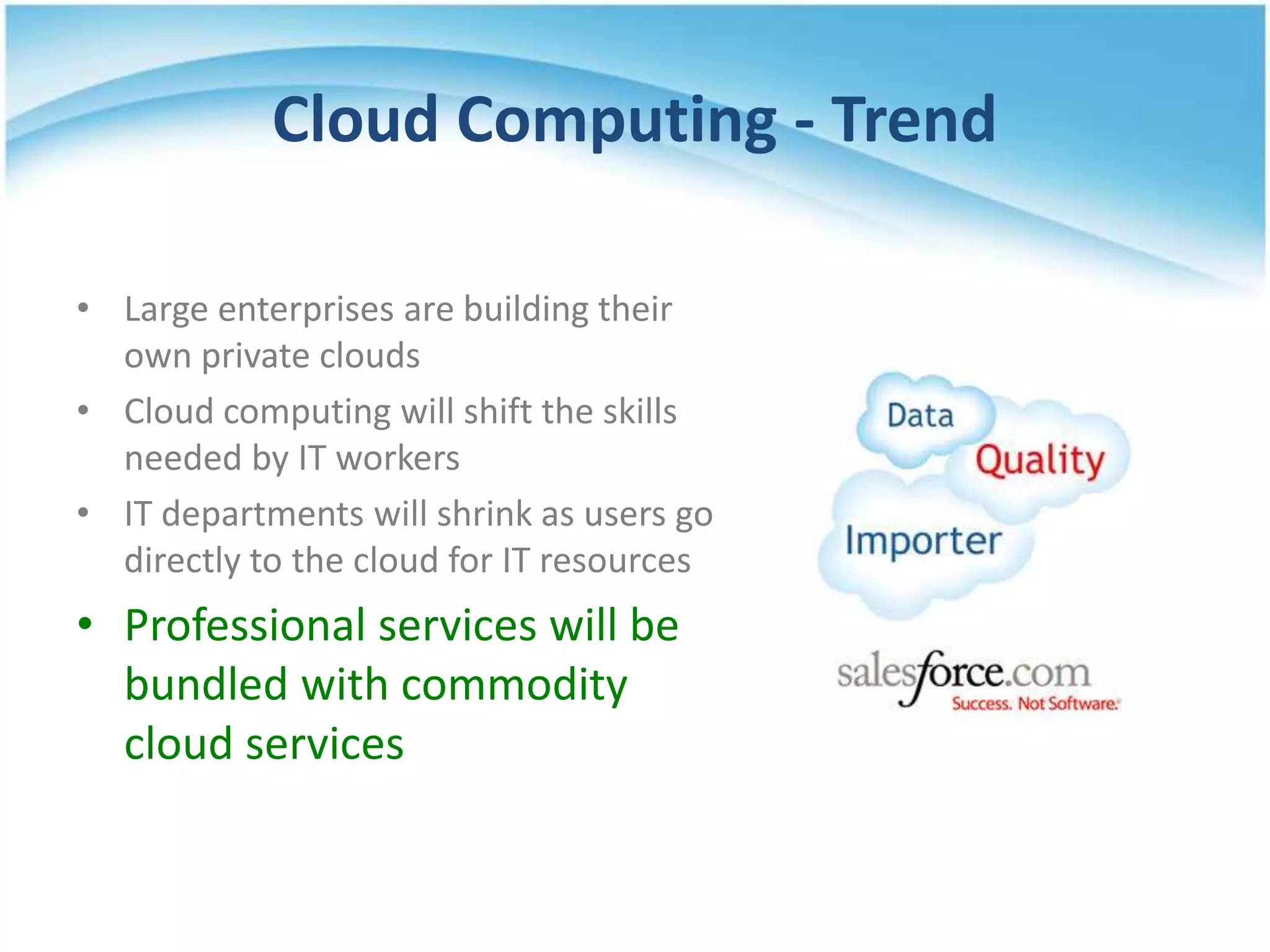 Cloud Computing - Trend

• Large enterprises are building their
  own private clouds
• Cloud computing will shift the skills
  needed by IT workers
• IT departments will shrink as users go
  directly to the cloud for IT resources
• Professional services will be
  bundled with commodity
  cloud services
 