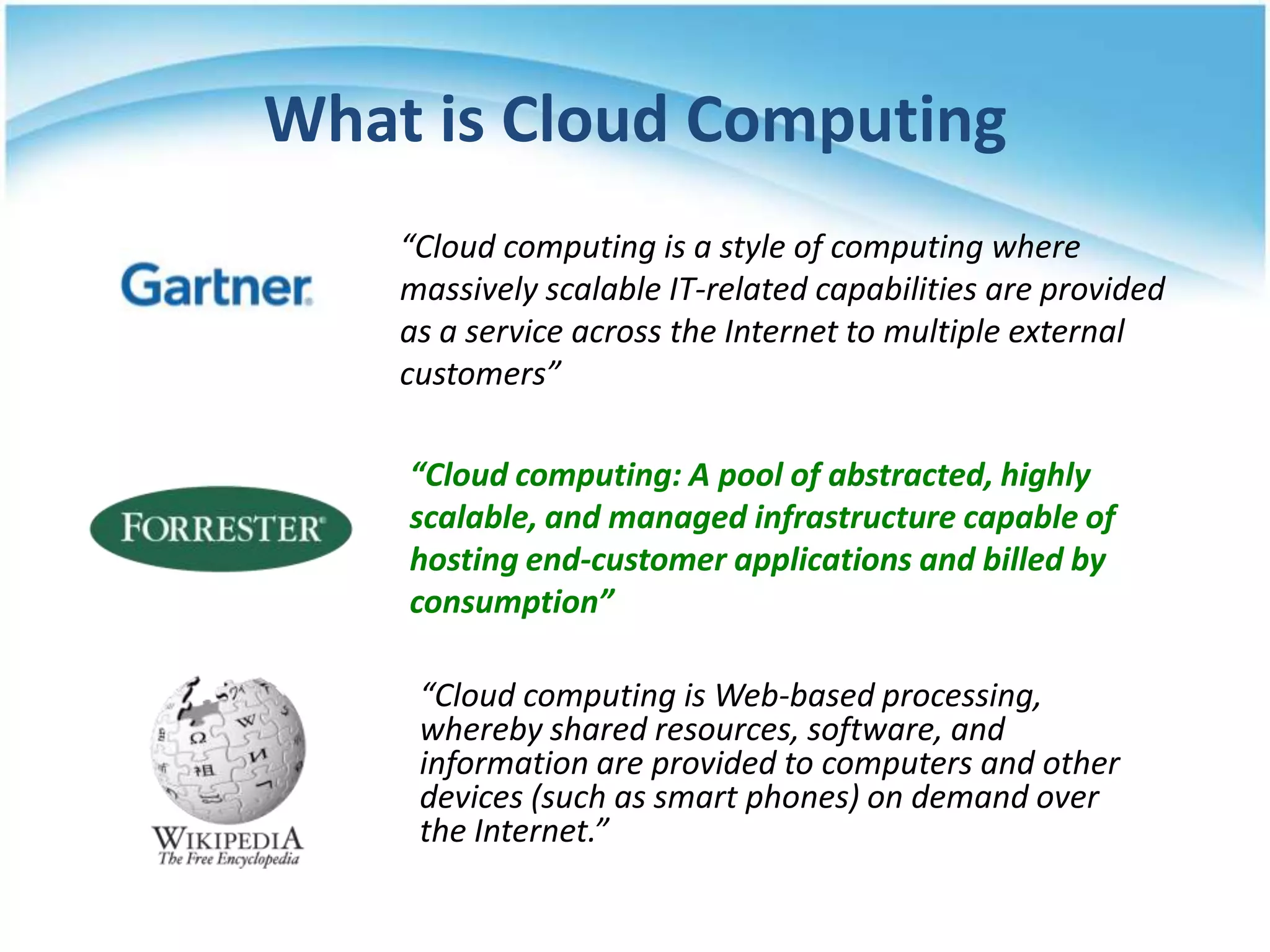 What is Cloud Computing
    “Cloud computing is a style of computing where
    massively scalable IT-related capabilities are provided
    as a service across the Internet to multiple external
    customers”

    “Cloud computing: A pool of abstracted, highly
    scalable, and managed infrastructure capable of
    hosting end-customer applications and billed by
    consumption”

     “Cloud computing is Web-based processing,
     whereby shared resources, software, and
     information are provided to computers and other
     devices (such as smart phones) on demand over
     the Internet.”
 