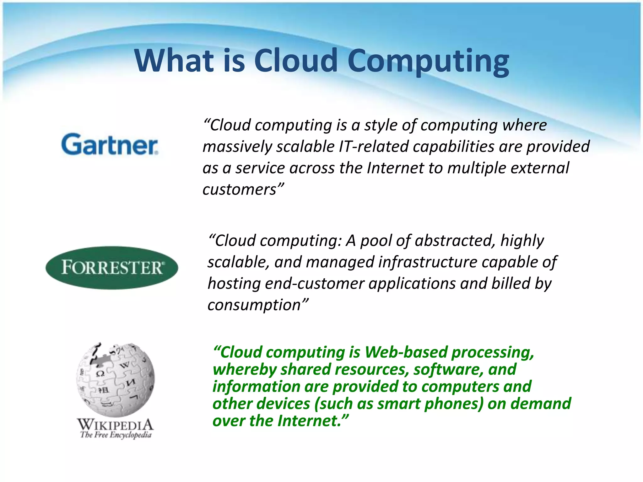 What is Cloud Computing
    “Cloud computing is a style of computing where
    massively scalable IT-related capabilities are provided
    as a service across the Internet to multiple external
    customers”

    “Cloud computing: A pool of abstracted, highly
    scalable, and managed infrastructure capable of
    hosting end-customer applications and billed by
    consumption”

     “Cloud computing is Web-based processing,
     whereby shared resources, software, and
     information are provided to computers and
     other devices (such as smart phones) on demand
     over the Internet.”
 