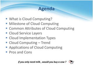 Agenda
   What is Cloud Computing?
   Milestone of Cloud Computing
   Common Attributes of Cloud Computing
   Cloud Service Layers
   Cloud Implementation Types
   Cloud Computing – Trend
   Applications of Cloud Computing
   Pros and Cons

         if you only need milk , would you buy a cow ?
 
