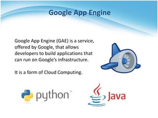 Google App Engine


Google App Engine (GAE) is a service,
offered by Google, that allows
developers to build applications that
can run on Google’s infrastructure.

It is a form of Cloud Computing.
 
