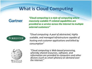 What is Cloud Computing
    “Cloud computing is a style of computing where
    massively scalable IT-related capabilities are
    provided as a service across the Internet to multiple
    external customers”

    “Cloud computing: A pool of abstracted, highly
    scalable, and managed infrastructure capable of
    hosting end-customer applications and billed by
    consumption”

     “Cloud computing is Web-based processing,
     whereby shared resources, software, and
     information are provided to computers and other
     devices (such as smart phones) on demand over
     the Internet.”
 