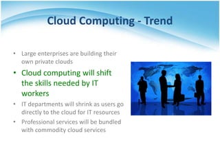 Cloud Computing - Trend

• Large enterprises are building their
  own private clouds
• Cloud computing will shift
  the skills needed by IT
  workers
• IT departments will shrink as users go
  directly to the cloud for IT resources
• Professional services will be bundled
  with commodity cloud services
 