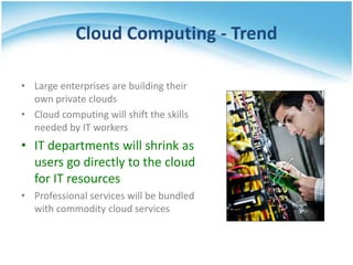 Cloud Computing - Trend

• Large enterprises are building their
  own private clouds
• Cloud computing will shift the skills
  needed by IT workers
• IT departments will shrink as
  users go directly to the cloud
  for IT resources
• Professional services will be bundled
  with commodity cloud services
 