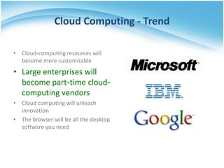 Cloud Computing - Trend

• Cloud-computing resources will
  become more customizable
• Large enterprises will
  become part-time cloud-
  computing vendors
• Cloud computing will unleash
  innovation
• The browser will be all the desktop
  software you need
 