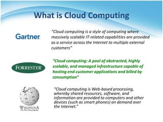 What is Cloud Computing
    “Cloud computing is a style of computing where
    massively scalable IT-related capabilities are provided
    as a service across the Internet to multiple external
    customers”

    “Cloud computing: A pool of abstracted, highly
    scalable, and managed infrastructure capable of
    hosting end-customer applications and billed by
    consumption”

     “Cloud computing is Web-based processing,
     whereby shared resources, software, and
     information are provided to computers and other
     devices (such as smart phones) on demand over
     the Internet.”
 