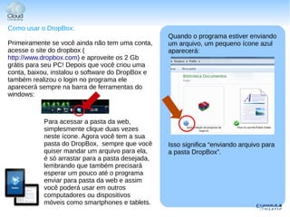 Como usar o DropBox:
                                                  Quando o programa estiver enviando
Primeiramente se você ainda não tem uma conta,    um arquivo, um pequeno ícone azul
acesse o site do dropbox (                        aparecerá:
http://www.dropbox.com) e aproveite os 2 Gb
grátis para seu PC! Depois que você criou uma
conta, baixou, instalou o software do DropBox e
também realizou o login no programa ele
aparecerá sempre na barra de ferramentas do
windows:



           Para acessar a pasta da web,
           simplesmente clique duas vezes
           neste ícone. Agora você tem a sua
           pasta do DropBox, sempre que você      Isso significa “enviando arquivo para
           quiser mandar um arquivo para ela,     a pasta DropBox”.
           é só arrastar para a pasta desejada,
           lembrando que também precisará
           esperar um pouco até o programa
           enviar para pasta da web e assim
           você poderá usar em outros
           computadores ou dispositivos
           móveis como smartphones e tablets.
 
