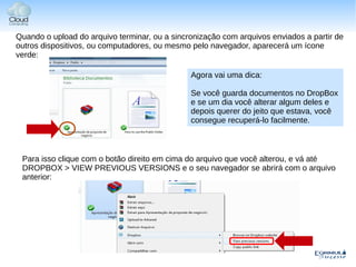 Quando o upload do arquivo terminar, ou a sincronização com arquivos enviados a partir de
outros dispositivos, ou computadores, ou mesmo pelo navegador, aparecerá um ícone
verde:

                                               Agora vai uma dica:

                                               Se você guarda documentos no DropBox
                                               e se um dia você alterar algum deles e
                                               depois querer do jeito que estava, você
                                               consegue recuperá-lo facilmente.



 Para isso clique com o botão direito em cima do arquivo que você alterou, e vá até
 DROPBOX > VIEW PREVIOUS VERSIONS e o seu navegador se abrirá com o arquivo
 anterior:
 