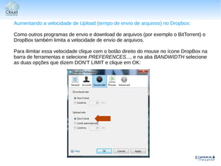 Aumentando a velocidade de Upload (tempo de envio de arquivos) no Dropbox:

Como outros programas de envio e download de arquivos (por exemplo o BitTorrent) o
DropBox também limita a velocidade de envio de arquivos.

Para ilimitar essa velocidade clique com o botão direito do mouse no ícone DropBox na
barra de ferramentas e selecione PREFERENCES..., e na aba BANDWIDTH selecione
as duas opções que dizem DON'T LIMIT e clique em OK:
 