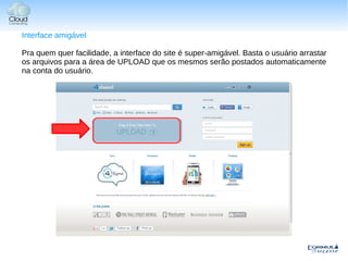 Interface amigável

Pra quem quer facilidade, a interface do site é super-amigável. Basta o usuário arrastar
os arquivos para a área de UPLOAD que os mesmos serão postados automaticamente
na conta do usuário.
 