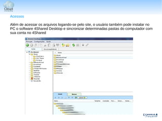 Acessos

Além de acessar os arquivos logando-se pelo site, o usuário também pode instalar no
PC o software 4Shared Desktop e sincronizar determinadas pastas do computador com
sua conta no 4Shared
 
