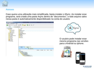 Acessos

Caso queira uma utilização mais simplificada, basta instalar o 4Sync. Ao instalar esse
programa, será criada uma pasta 4sync dentro de “documentos”, e todo arquivo salvo
nessa pasta é automaticamente disponibilizado na conta do usuário




                                                         O usuário pode instalar esse
                                                         mesmo programa nas versões
                                                         para o Android ou Iphone.
 