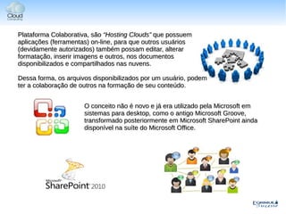 Plataforma Colaborativa, são “Hosting Clouds” que possuem
aplicações (ferramentas) on-line, para que outros usuários
(devidamente autorizados) também possam editar, alterar
formatação, inserir imagens e outros, nos documentos
disponibilizados e compartilhados nas nuvens.

Dessa forma, os arquivos disponibilizados por um usuário, podem
ter a colaboração de outros na formação de seu conteúdo.


                      O conceito não é novo e já era utilizado pela Microsoft em
                      sistemas para desktop, como o antigo Microsoft Groove,
                      transformado posteriormente em Microsoft SharePoint ainda
                      disponível na suíte do Microsoft Office.
 