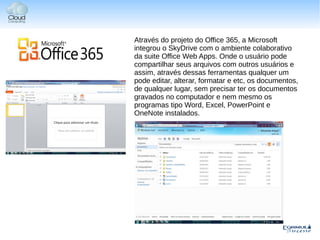 Através do projeto do Office 365, a Microsoft
integrou o SkyDrive com o ambiente colaborativo
da suite Office Web Apps. Onde o usuário pode
compartilhar seus arquivos com outros usuários e
assim, através dessas ferramentas qualquer um
pode editar, alterar, formatar e etc, os documentos,
de qualquer lugar, sem precisar ter os documentos
gravados no computador e nem mesmo os
programas tipo Word, Excel, PowerPoint e
OneNote instalados.
 