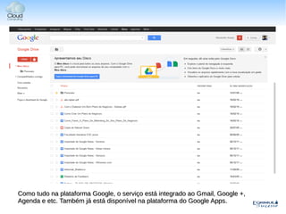 Como tudo na plataforma Google, o serviço está integrado ao Gmail, Google +,
Agenda e etc. Também já está disponível na plataforma do Google Apps.
 