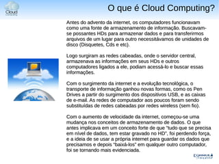 O que é Cloud Computing?
Antes do advento da internet, os computadores funcionavam
como uma fonte de armazenamento de informação. Buscavam-
se possantes HDs para armazenar dados e para transferirmos
arquivos de um lugar para outro necessitávamos de unidades de
disco (Disquetes, Cds e etc).

Logo surgiram as redes cabeadas, onde o servidor central,
armazenava as informações em seus HDs e outros
computadores ligados a ele, podiam acessá-lo e buscar essas
informações.

Com o surgimento da internet e a evolução tecnológica, o
transporte de informação ganhou novas formas, como os Pen
Drives a partir do surgimento dos dispositivos USB, e as caixas
de e-mail. As redes de computador aos poucos foram sendo
substituídas de redes cabeadas por redes wireless (sem fio).

Com o aumento de velocidade da internet, começou-se uma
mudança nos conceitos de armazenamento de dados. O que
antes implicava em um conceito forte de que “tudo que se precisa
em nível de dados, tem estar gravado no HD”, foi perdendo força,
e a ideia de se usar a própria internet para guardar os dados que
precisamos e depois “baixá-los” em qualquer outro computador,
foi se tornando mais evidenciada.
 