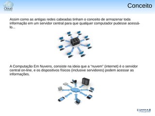 Conceito

Assim como as antigas redes cabeadas tinham o conceito de armazenar toda
informação em um servidor central para que qualquer computador pudesse acessá-
lo...




A Computação Em Nuvens, consiste na ideia que a “nuvem” (internet) é o servidor
central on-line, e os dispositivos físicos (inclusive servidores) podem acessar as
informações.
 