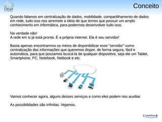 Conceito
Quando falamos em centralização de dados, mobilidade, compartilhamento de dados
em rede, tudo isso nos arremete a ideia de que temos que possuir um amplo
conhecimento em informática, para podermos desenvolver tudo isso.

Na verdade não!
A rede em si já está pronta. É a própria internet. Ela é seu servidor!

Basta apenas encontrarmos os meios de disponibilizar esse “servidor” como
centralização das informações que queremos dispor, de forma segura, fácil e
automática, para que possamos buscá-la de qualquer dispositivo, seja ele um Tablet,
Smartphone, PC, Notebook, Netbook e etc.




Vamos conhecer agora, alguns desses serviços e como eles podem nos auxiliar.

As possibilidades são infinitas. Vejamos.
 