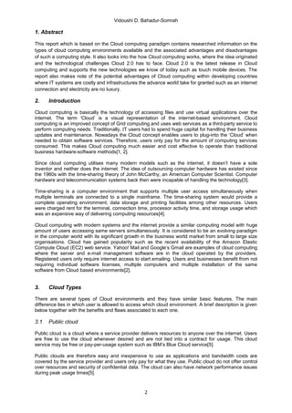 Vidoushi D. Bahadur-Somrah

1. Abstract

This report which is based on the Cloud computing paradigm contains researched information on the
types of cloud computing environments available and the associated advantages and disadvantages
of such a computing style. It also looks into the how Cloud computing works, where the idea originated
and the technological challenges Cloud 2.0 has to face. Cloud 2.0 is the latest release in Cloud
computing and supports the new technologies we know of today such as touch mobile devices. The
report also makes note of the potential advantages of Cloud computing within developing countries
where IT systems are costly and infrastructures the advance world take for granted such as an internet
connection and electricity are no luxury.

2.    Introduction

Cloud computing is basically the technology of accessing files and use virtual applications over the
internet. The term ‘Cloud’ is a visual representation of the internet-based environment. Cloud
computing is an improved concept of Grid computing and uses web services as a third-party service to
perform computing needs. Traditionally, IT users had to spend huge capital for handling their business
updates and maintenance. Nowadays the Cloud concept enables users to plug-into the ‘Cloud’ when
needed to obtain software services. Therefore, users only pay for the amount of computing services
consumed. This makes Cloud computing much easier and cost effective to operate than traditional
business hardware-software methods[1, 2].

Since cloud computing utilises many modern models such as the internet, it doesn’t have a sole
inventor and neither does the internet. The idea of outsourcing computer hardware has existed since
the 1960s with the time-sharing theory of John McCarthy, an American Computer Scientist. Computer
hardware and telecommunication systems back then were incapable of handling the technology[3].

Time-sharing is a computer environment that supports multiple user access simultaneously when
multiple terminals are connected to a single mainframe. The time-sharing system would provide a
complete operating environment, data storage and printing facilities among other resources. Users
were charged rent for the terminal, connection time, processor activity time, and storage usage which
was an expensive way of delivering computing resources[4].

Cloud computing with modern systems and the internet provide a similar computing model with huge
amount of users accessing same servers simultaneously. It is considered to be an evolving paradigm
in the computer world with its significant growth in the business world market from small to large size
organisations. Cloud has gained popularity such as the recent availability of the Amazon Elastic
Compute Cloud (EC2) web service. Yahoo! Mail and Google’s Gmail are examples of cloud computing
where the server and e-mail management software are in the cloud operated by the providers.
Registered users only require internet access to start emailing. Users and businesses benefit from not
requiring individual software licenses, multiple computers and multiple installation of the same
software from Cloud based environments[2].


3.    Cloud Types

There are several types of Cloud environments and they have similar basic features. The main
difference lies in which user is allowed to access which cloud environment. A brief description is given
below together with the benefits and flaws associated to each one.

3.1   Public cloud

Public cloud is a cloud where a service provider delivers resources to anyone over the internet. Users
are free to use the cloud whenever desired and are not tied into a contract for usage. This cloud
service may be free or pay-per-usage system such as IBM’s Blue Cloud service[5].

Public clouds are therefore easy and inexpensive to use as applications and bandwidth costs are
covered by the service provider and users only pay for what they use. Public cloud do not offer control
over resources and security of confidential data. The cloud can also have network performance issues
during peak usage times[5].



                                                   2
 