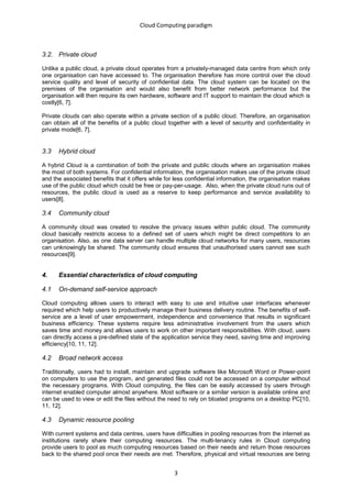 Cloud Computing paradigm



3.2. Private cloud

Unlike a public cloud, a private cloud operates from a privately-managed data centre from which only
one organisation can have accessed to. The organisation therefore has more control over the cloud
service quality and level of security of confidential data. The cloud system can be located on the
premises of the organisation and would also benefit from better network performance but the
organisation will then require its own hardware, software and IT support to maintain the cloud which is
costly[6, 7].

Private clouds can also operate within a private section of a public cloud. Therefore, an organisation
can obtain all of the benefits of a public cloud together with a level of security and confidentiality in
private mode[6, 7].


3.3   Hybrid cloud

A hybrid Cloud is a combination of both the private and public clouds where an organisation makes
the most of both systems. For confidential information, the organisation makes use of the private cloud
and the associated benefits that it offers while for less confidential information, the organisation makes
use of the public cloud which could be free or pay-per-usage. Also, when the private cloud runs out of
resources, the public cloud is used as a reserve to keep performance and service availability to
users[8].

3.4   Community cloud

A community cloud was created to resolve the privacy issues within public cloud. The community
cloud basically restricts access to a defined set of users which might be direct competitors to an
organisation. Also, as one data server can handle multiple cloud networks for many users, resources
can unknowingly be shared. The community cloud ensures that unauthorised users cannot see such
resources[9].


4.    Essential characteristics of cloud computing

4.1   On-demand self-service approach

Cloud computing allows users to interact with easy to use and intuitive user interfaces whenever
required which help users to productively manage their business delivery routine. The benefits of self-
service are a level of user empowerment, independence and convenience that results in significant
business efficiency. These systems require less administrative involvement from the users which
saves time and money and allows users to work on other important responsibilities. With cloud, users
can directly access a pre-defined state of the application service they need, saving time and improving
efficiency[10, 11, 12].

4.2   Broad network access

Traditionally, users had to install, maintain and upgrade software like Microsoft Word or Power-point
on computers to use the program, and generated files could not be accessed on a computer without
the necessary programs. With Cloud computing, the files can be easily accessed by users through
internet enabled computer almost anywhere. Most software or a similar version is available online and
can be used to view or edit the files without the need to rely on bloated programs on a desktop PC[10,
11, 12].

4.3   Dynamic resource pooling

With current systems and data centres, users have difficulties in pooling resources from the internet as
institutions rarely share their computing resources. The multi-tenancy rules in Cloud computing
provide users to pool as much computing resources based on their needs and return those resources
back to the shared pool once their needs are met. Therefore, physical and virtual resources are being


                                                    3
 