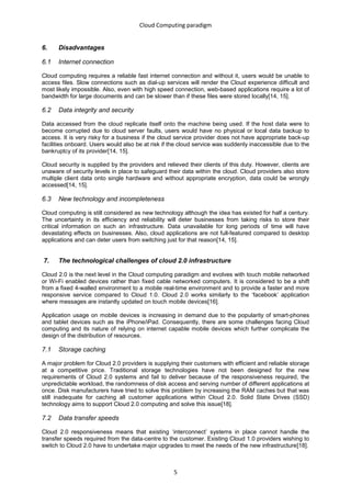 Cloud Computing paradigm


6.    Disadvantages

6.1   Internet connection

Cloud computing requires a reliable fast internet connection and without it, users would be unable to
access files. Slow connections such as dial-up services will render the Cloud experience difficult and
most likely impossible. Also, even with high speed connection, web-based applications require a lot of
bandwidth for large documents and can be slower than if these files were stored locally[14, 15].

6.2   Data integrity and security

Data accessed from the cloud replicate itself onto the machine being used. If the host data were to
become corrupted due to cloud server faults, users would have no physical or local data backup to
access. It is very risky for a business if the cloud service provider does not have appropriate back-up
facilities onboard. Users would also be at risk if the cloud service was suddenly inaccessible due to the
bankruptcy of its provider[14, 15].

Cloud security is supplied by the providers and relieved their clients of this duty. However, clients are
unaware of security levels in place to safeguard their data within the cloud. Cloud providers also store
multiple client data onto single hardware and without appropriate encryption, data could be wrongly
accessed[14, 15].

6.3   New technology and incompleteness

Cloud computing is still considered as new technology although the idea has existed for half a century.
The uncertainty in its efficiency and reliability will deter businesses from taking risks to store their
critical information on such an infrastructure. Data unavailable for long periods of time will have
devastating effects on businesses. Also, cloud applications are not full-featured compared to desktop
applications and can deter users from switching just for that reason[14, 15].


7.    The technological challenges of cloud 2.0 infrastructure

Cloud 2.0 is the next level in the Cloud computing paradigm and evolves with touch mobile networked
or Wi-Fi enabled devices rather than fixed cable networked computers. It is considered to be a shift
from a fixed 4-walled environment to a mobile real-time environment and to provide a faster and more
responsive service compared to Cloud 1.0. Cloud 2.0 works similarly to the ‘facebook’ application
where messages are instantly updated on touch mobile devices[16].

Application usage on mobile devices is increasing in demand due to the popularity of smart-phones
and tablet devices such as the iPhone/iPad. Consequently, there are some challenges facing Cloud
computing and its nature of relying on internet capable mobile devices which further complicate the
design of the distribution of resources.

7.1   Storage caching

A major problem for Cloud 2.0 providers is supplying their customers with efficient and reliable storage
at a competitive price. Traditional storage technologies have not been designed for the new
requirements of Cloud 2.0 systems and fail to deliver because of the responsiveness required, the
unpredictable workload, the randomness of disk access and serving number of different applications at
once. Disk manufacturers have tried to solve this problem by increasing the RAM caches but that was
still inadequate for caching all customer applications within Cloud 2.0. Solid State Drives (SSD)
technology aims to support Cloud 2.0 computing and solve this issue[18].

7.2   Data transfer speeds

Cloud 2.0 responsiveness means that existing ‘interconnect’ systems in place cannot handle the
transfer speeds required from the data-centre to the customer. Existing Cloud 1.0 providers wishing to
switch to Cloud 2.0 have to undertake major upgrades to meet the needs of the new infrastructure[18].



                                                   5
 