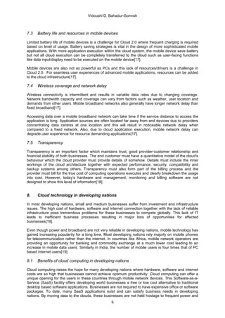 Vidoushi D. Bahadur-Somrah



7.3   Battery life and resources in mobile devices

Limited battery life of mobile devices is a challenge for Cloud 2.0 where frequent charging is required
based on level of usage. Battery saving strategies is vital in the design of more sophisticated mobile
applications. With more application execution within the cloud system, the mobile device save battery
but not all cloud execution can be completely transferred to the cloud such as user-facing functions
like data input/display need to be executed on the mobile device[17].

Mobile devices are also not as powerful as PCs and this lack of resources/drivers is a challenge in
Cloud 2.0. For seamless user experiences of advanced mobile applications, resources can be added
to the cloud infrastructure[17].

7.4   Wireless coverage and network delay

Wireless connectivity is intermittent and results in variable data rates due to changing coverage.
Network bandwidth capacity and coverage can vary from factors such as weather, user location and
demands from other users. Mobile broadband networks also generally have longer network delay than
fixed broadband[17].

Accessing data over a mobile broadband network can take time if the service distance to access the
application is long. Application sources are often located far away from end devices due to providers
concentrating data centres at one location and this will result in noticeable network delay when
compared to a fixed network. Also, due to cloud application execution, mobile network delay can
degrade user experience for resource demanding applications[17].

7.5   Transparency

Transparency is an important factor which maintains trust, good provider-customer relationship and
financial stability of both businesses. The end customer must have a quantitative model of the cloud's
behaviour which the cloud provider must provide details of somehow. Details must include the inner
workings of the cloud architecture together with expected performance, security, compatibility and
backup systems among others. Transparency must also form part of the billing process and the
provider must bill for the true cost of computing operations executes and clearly breakdown the usage
into cost. However, today’s hardware and management, monitoring and billing software are not
designed to show this level of information[18].


8.    Cloud technology in developing nations

In most developing nations, small and medium businesses suffer from investment and infrastructure
issues. The high cost of hardware, software and internet connection together with the lack of reliable
infrastructure pose tremendous problems for these businesses to compete globally. This lack of IT
leads to inefficient business processes resulting in major loss of opportunities for affected
businesses[19].

Even though power and broadband are not very reliable in developing nations, mobile technology has
gained increasing popularity for a long time. Most developing nations rely majorly on mobile phones
for telecommunication rather than the internet. In countries like Africa, mobile network operators are
providing an opportunity for banking and commodity exchange at a much lower cost leading to an
increase in mobile data users. Similarly in India, the number of mobile users is four times that of PC
based internet users[19].

8.1   Benefits of cloud computing in developing nations

Cloud computing raises the hope for many developing nations where hardware, software and internet
costs are so high that businesses cannot achieve optimum productivity. Cloud computing can offer a
unique opening for the users in these countries through mobile network devices. This Software-as-a-
Service (SaaS) facility offers developing world businesses a free or low cost alternative to traditional
desktop based software applications. Businesses are not required to have expensive office or software
packages. To date, many SaaS applications exist and can satisfy business needs in developing
nations. By moving data to the clouds, these businesses are not held hostage to frequent power and
                                                   6
 